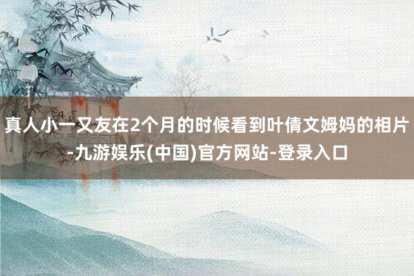 真人小一又友在2个月的时候看到叶倩文姆妈的相片-九游娱乐(中国)官方网站-登录入口