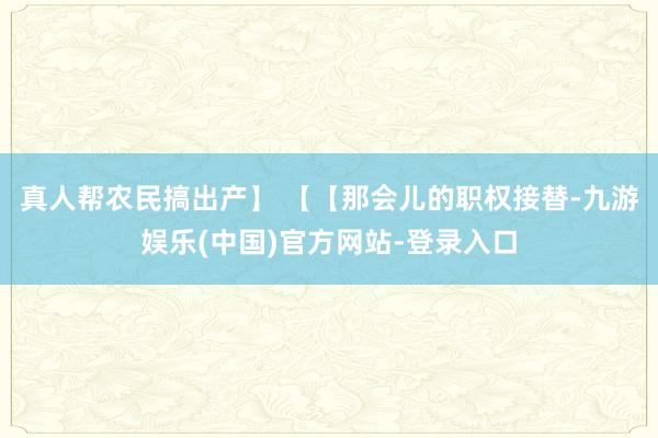 真人帮农民搞出产】 【【那会儿的职权接替-九游娱乐(中国)官方网站-登录入口