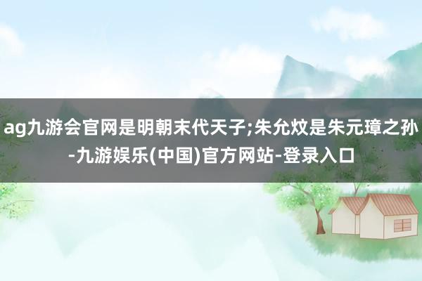 ag九游会官网是明朝末代天子;朱允炆是朱元璋之孙-九游娱乐(中国)官方网站-登录入口