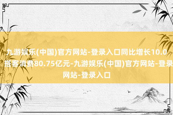 九游娱乐(中国)官方网站-登录入口同比增长10.04%；搭客消费80.75亿元-九游娱乐(中国)官方网站-登录入口