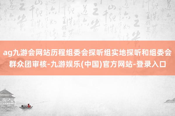 ag九游会网站历程组委会探听组实地探听和组委会群众团审核-九游娱乐(中国)官方网站-登录入口