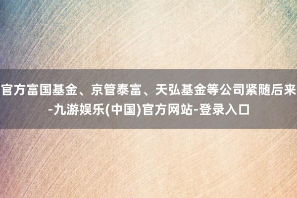 官方富国基金、京管泰富、天弘基金等公司紧随后来-九游娱乐(中国)官方网站-登录入口