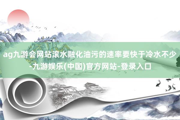 ag九游会网站滚水融化油污的速率要快于冷水不少-九游娱乐(中国)官方网站-登录入口