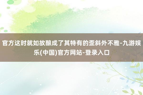 官方这时就如故酿成了其特有的歪斜外不雅-九游娱乐(中国)官方网站-登录入口