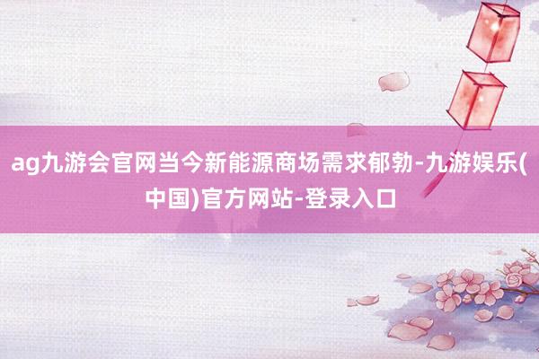 ag九游会官网当今新能源商场需求郁勃-九游娱乐(中国)官方网站-登录入口