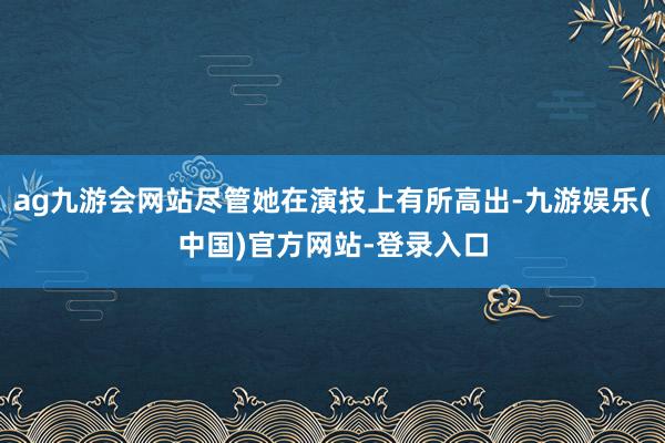 ag九游会网站尽管她在演技上有所高出-九游娱乐(中国)官方网站-登录入口