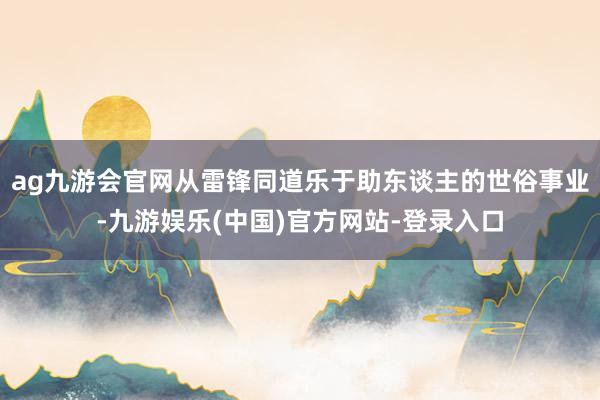 ag九游会官网从雷锋同道乐于助东谈主的世俗事业-九游娱乐(中国)官方网站-登录入口