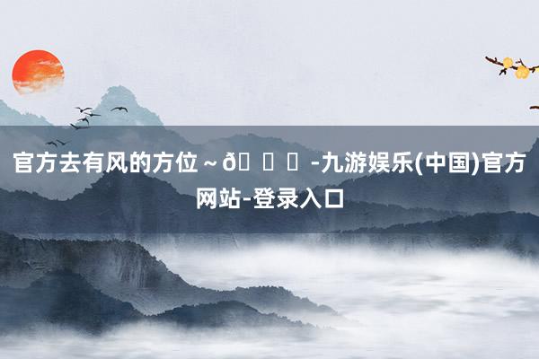官方去有风的方位～🍃-九游娱乐(中国)官方网站-登录入口