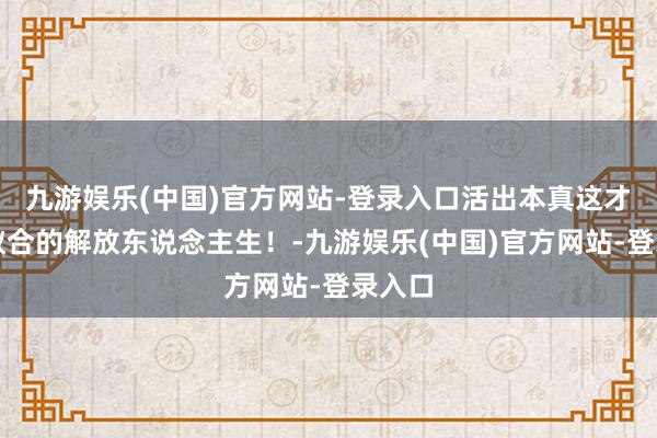 九游娱乐(中国)官方网站-登录入口活出本真这才是我蚁合的解放东说念主生！-九游娱乐(中国)官方网站-登录入口
