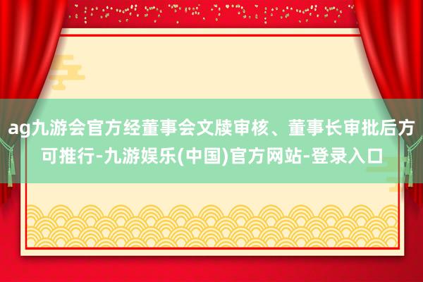 ag九游会官方经董事会文牍审核、董事长审批后方可推行-九游娱乐(中国)官方网站-登录入口