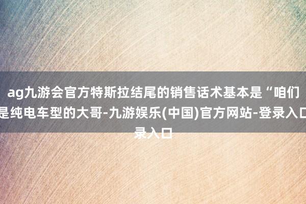 ag九游会官方特斯拉结尾的销售话术基本是“咱们是纯电车型的大哥-九游娱乐(中国)官方网站-登录入口