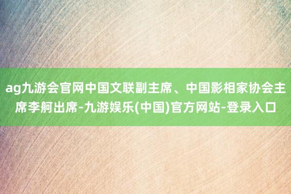 ag九游会官网中国文联副主席、中国影相家协会主席李舸出席-九游娱乐(中国)官方网站-登录入口
