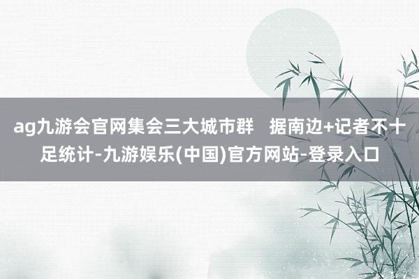ag九游会官网集会三大城市群   据南边+记者不十足统计-九游娱乐(中国)官方网站-登录入口