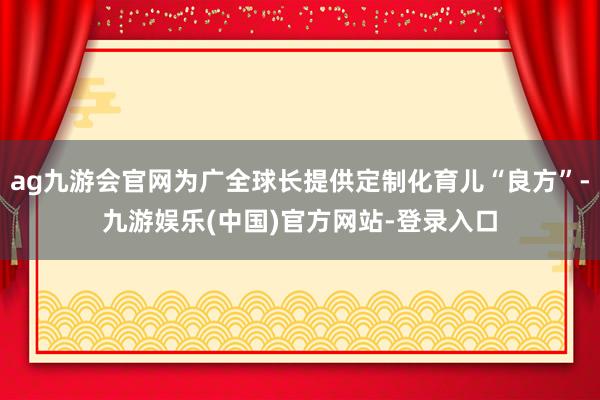 ag九游会官网为广全球长提供定制化育儿“良方”-九游娱乐(中国)官方网站-登录入口