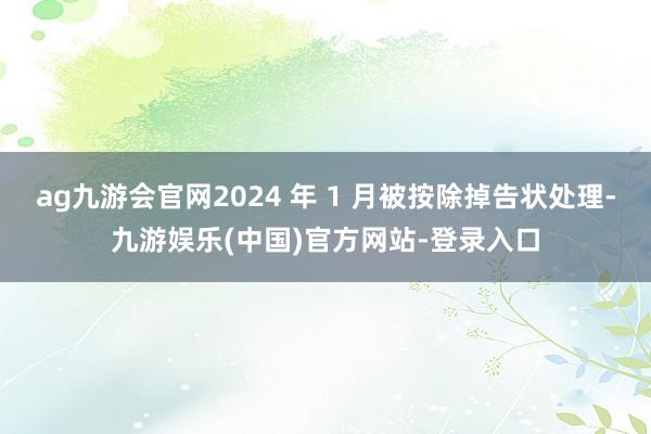 ag九游会官网2024 年 1 月被按除掉告状处理-九游娱乐(中国)官方网站-登录入口