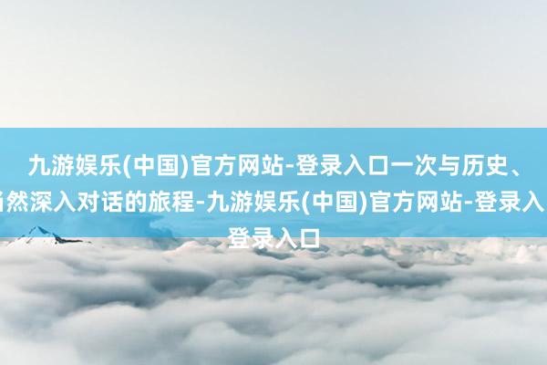 九游娱乐(中国)官方网站-登录入口一次与历史、当然深入对话的旅程-九游娱乐(中国)官方网站-登录入口