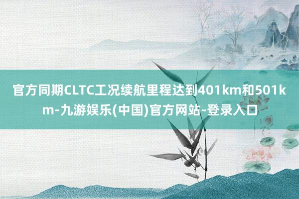 官方同期CLTC工况续航里程达到401km和501km-九游娱乐(中国)官方网站-登录入口