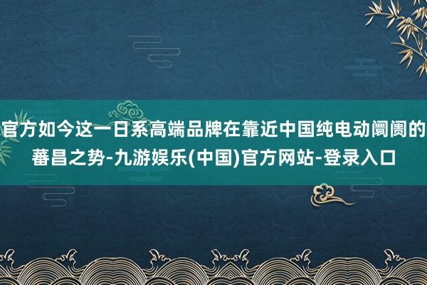 官方如今这一日系高端品牌在靠近中国纯电动阛阓的蕃昌之势-九游娱乐(中国)官方网站-登录入口