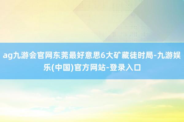 ag九游会官网东莞最好意思6大矿藏徒时局-九游娱乐(中国)官方网站-登录入口