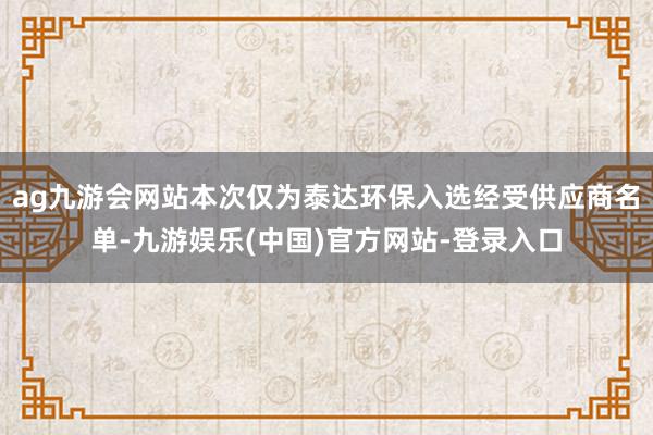 ag九游会网站本次仅为泰达环保入选经受供应商名单-九游娱乐(中国)官方网站-登录入口