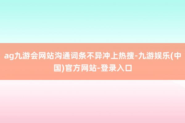 ag九游会网站沟通词条不异冲上热搜-九游娱乐(中国)官方网站-登录入口