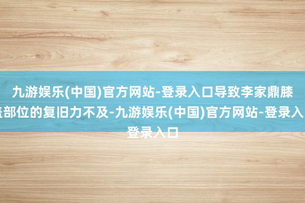 九游娱乐(中国)官方网站-登录入口导致李家鼎膝盖部位的复旧力不及-九游娱乐(中国)官方网站-登录入口