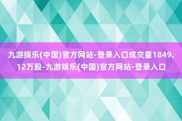 九游娱乐(中国)官方网站-登录入口成交量1849.12万股-九游娱乐(中国)官方网站-登录入口