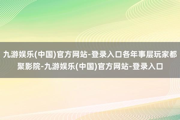 九游娱乐(中国)官方网站-登录入口各年事层玩家都聚影院-九游娱乐(中国)官方网站-登录入口