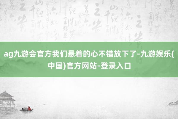 ag九游会官方我们悬着的心不错放下了-九游娱乐(中国)官方网站-登录入口