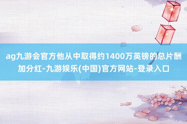 ag九游会官方他从中取得约1400万英镑的总片酬加分红-九游娱乐(中国)官方网站-登录入口