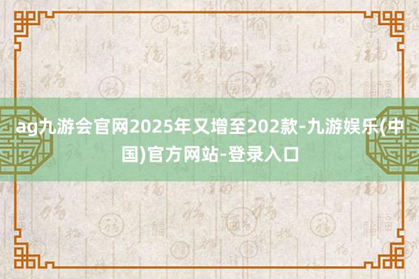 ag九游会官网2025年又增至202款-九游娱乐(中国)官方网站-登录入口