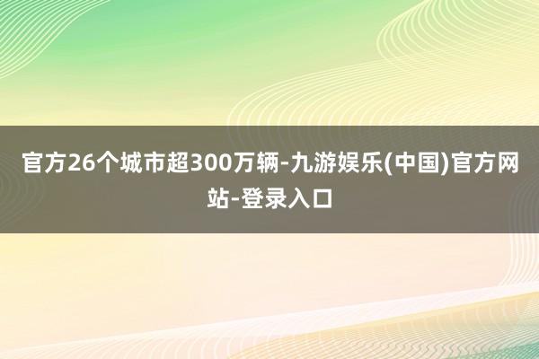 官方26个城市超300万辆-九游娱乐(中国)官方网站-登录入口