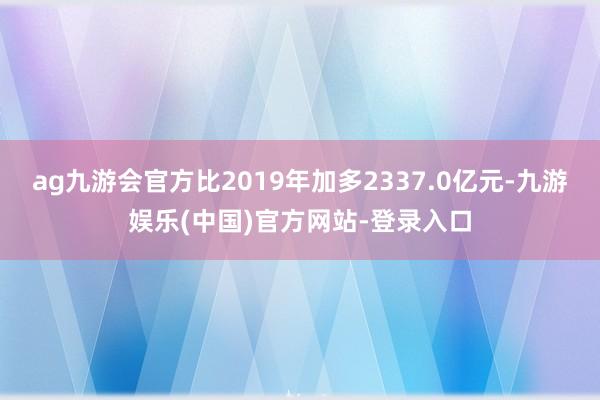 ag九游会官方比2019年加多2337.0亿元-九游娱乐(中国)官方网站-登录入口
