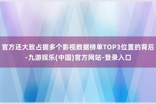 官方还大致占据多个影视数据榜单TOP3位置的背后-九游娱乐(中国)官方网站-登录入口