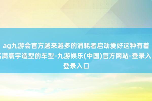 ag九游会官方越来越多的消耗者启动爱好这种有着名满寰宇造型的车型-九游娱乐(中国)官方网站-登录入口