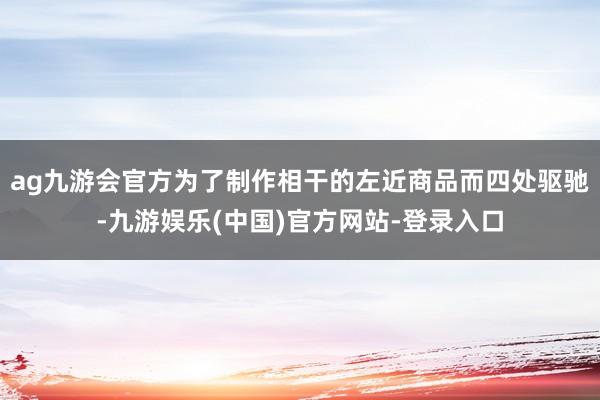 ag九游会官方为了制作相干的左近商品而四处驱驰-九游娱乐(中国)官方网站-登录入口