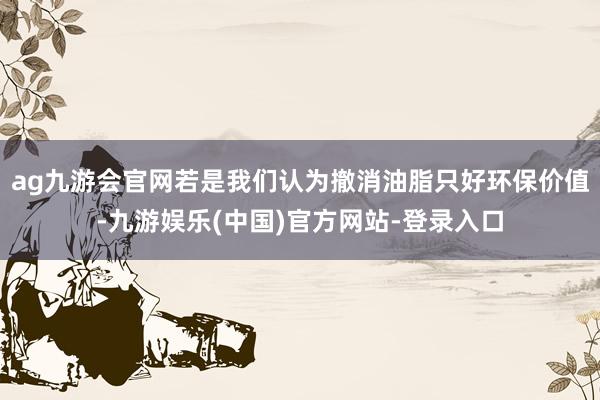 ag九游会官网若是我们认为撤消油脂只好环保价值-九游娱乐(中国)官方网站-登录入口