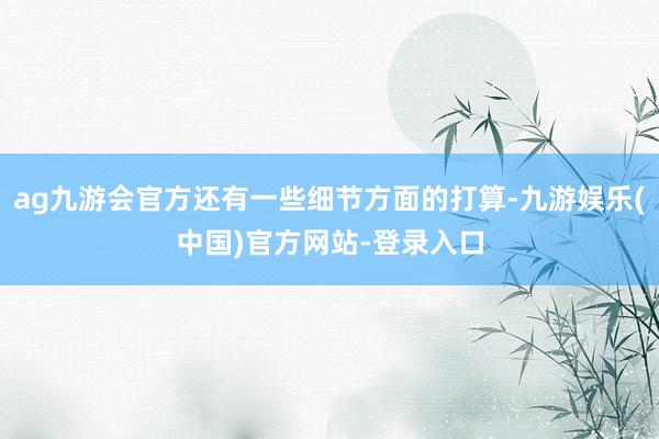 ag九游会官方还有一些细节方面的打算-九游娱乐(中国)官方网站-登录入口
