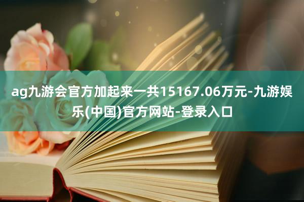 ag九游会官方加起来一共15167.06万元-九游娱乐(中国)官方网站-登录入口
