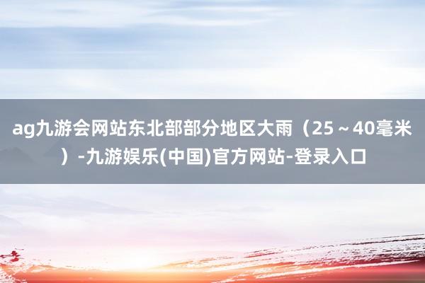 ag九游会网站东北部部分地区大雨（25～40毫米）-九游娱乐(中国)官方网站-登录入口