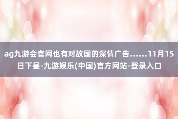 ag九游会官网也有对故国的深情广告……11月15日下昼-九游娱乐(中国)官方网站-登录入口