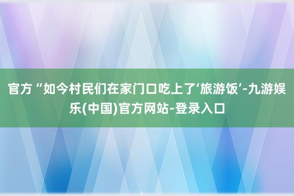 官方“如今村民们在家门口吃上了‘旅游饭’-九游娱乐(中国)官方网站-登录入口