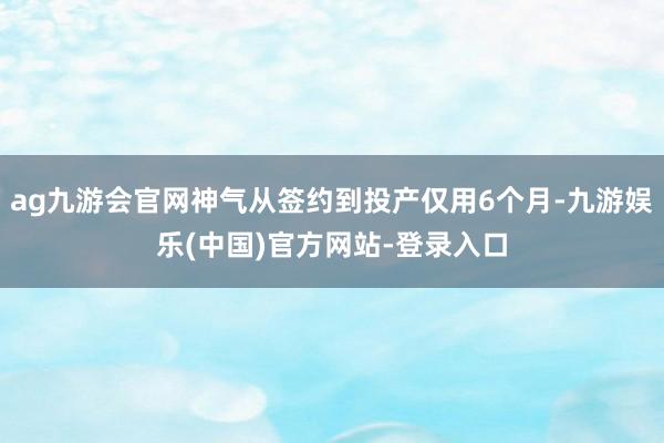 ag九游会官网神气从签约到投产仅用6个月-九游娱乐(中国)官方网站-登录入口