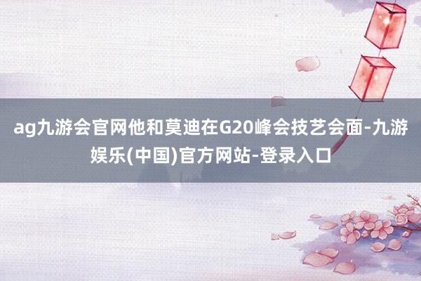ag九游会官网他和莫迪在G20峰会技艺会面-九游娱乐(中国)官方网站-登录入口