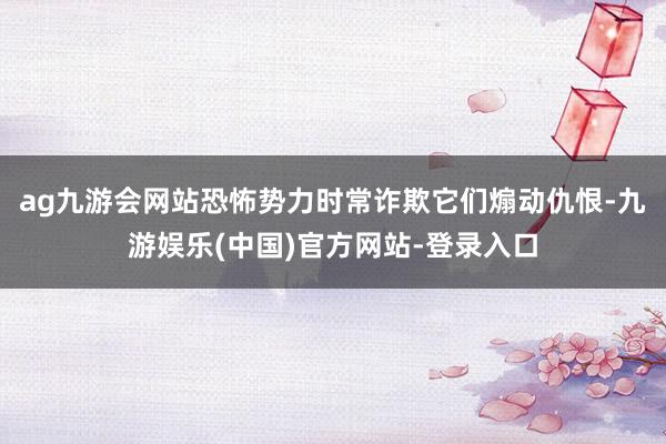 ag九游会网站恐怖势力时常诈欺它们煽动仇恨-九游娱乐(中国)官方网站-登录入口