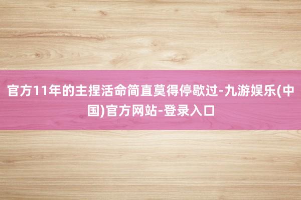官方11年的主捏活命简直莫得停歇过-九游娱乐(中国)官方网站-登录入口