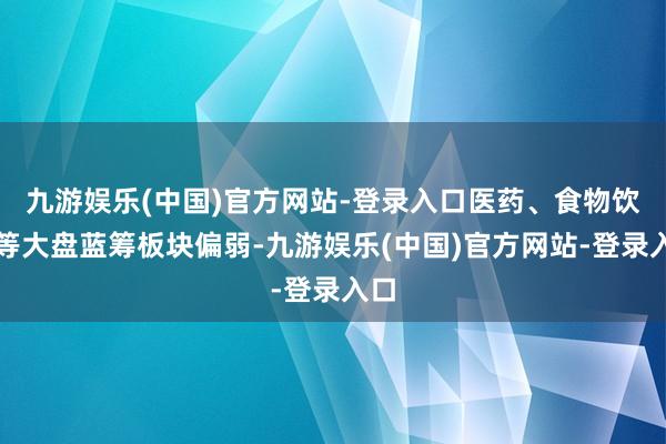 九游娱乐(中国)官方网站-登录入口医药、食物饮料等大盘蓝筹板块偏弱-九游娱乐(中国)官方网站-登录入口