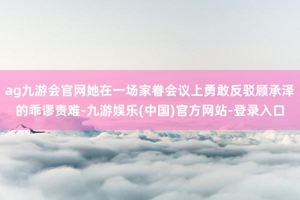 ag九游会官网她在一场家眷会议上勇敢反驳顾承泽的乖谬责难-九游娱乐(中国)官方网站-登录入口
