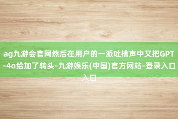 ag九游会官网然后在用户的一派吐槽声中又把GPT-4o给加了转头-九游娱乐(中国)官方网站-登录入口