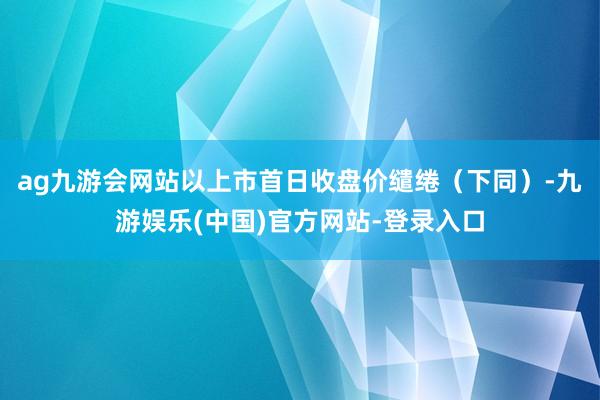 ag九游会网站以上市首日收盘价缱绻（下同）-九游娱乐(中国)官方网站-登录入口